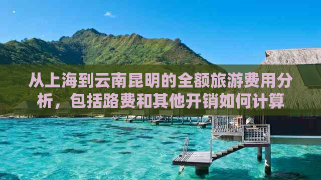 从上海到云南昆明的全额旅游费用分析，包括路费和其他开销如何计算