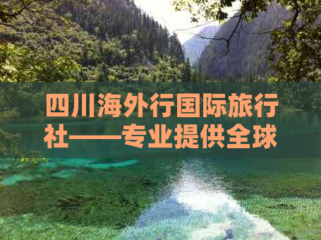 四川海外行国际旅行社——专业提供全球旅行定制服务与攻略指南