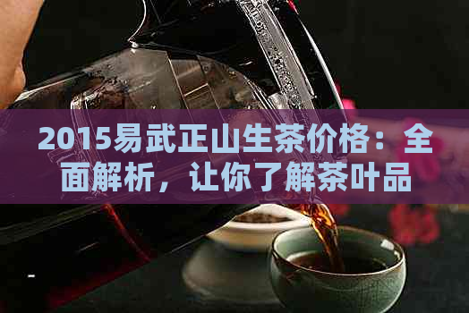 2015易武正山生茶价格：全面解析，让你了解茶叶品质与市场行情