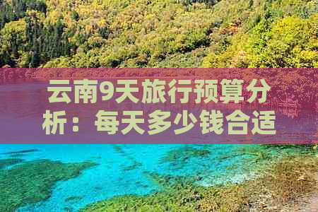 云南9天旅行预算分析：每天多少钱合适？包含住宿、交通、餐饮等全面费用