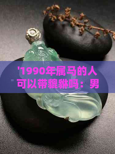 '1990年属马的人可以带貔貅吗：男女皆宜，金质貔貅更佳'