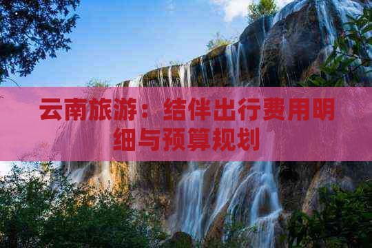 云南旅游：结伴出行费用明细与预算规划