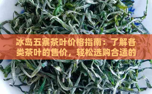 冰岛五寨茶叶价格指南：了解各类茶叶的售价，轻松选购合适的茶品