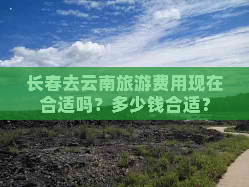 长春去云南旅游费用现在合适吗？多少钱合适？