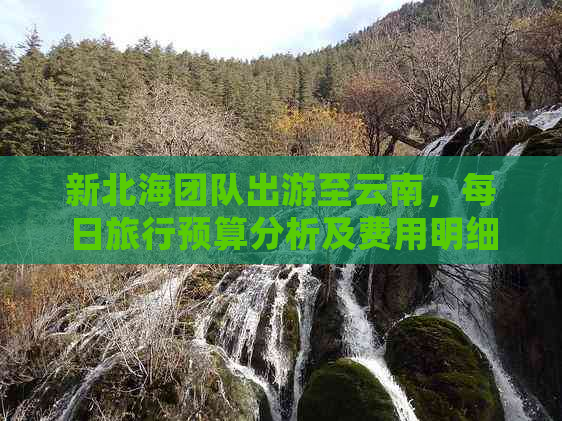 新北海团队出游至云南，每日旅行预算分析及费用明细