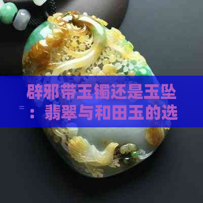 辟邪带玉镯还是玉坠：翡翠与和田玉的选择全解析