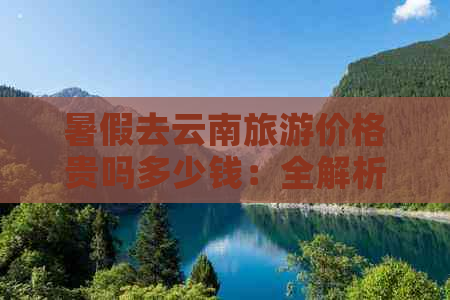 暑假去云南旅游价格贵吗多少钱：全解析与预算规划