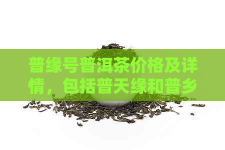 普缘号普洱茶价格及详情，包括普天缘和普乡缘的普洱茶多少钱。