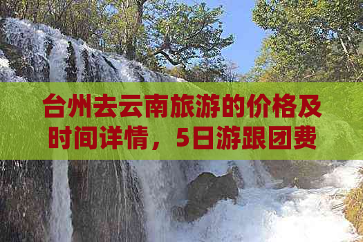 台州去云南旅游的价格及时间详情，5日游跟团费用是多少？