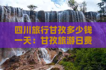 四川旅行甘孜多少钱一天：甘孜旅游日费用详解