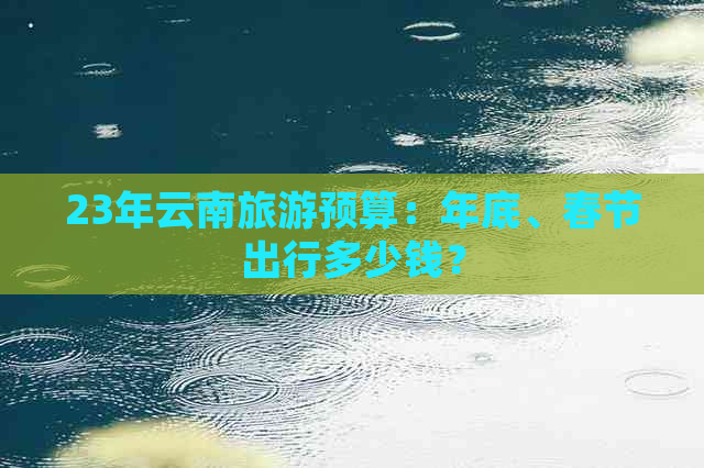 23年云南旅游预算：年底、春节出行多少钱？