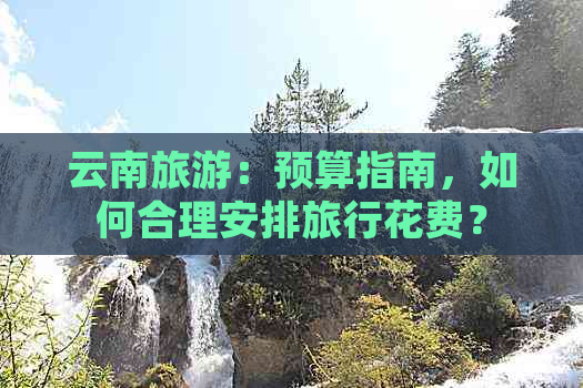 云南旅游：预算指南，如何合理安排旅行花费？