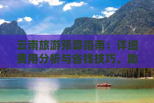 云南旅游预算指南：详细费用分析与省钱技巧，助你全面了解旅行开销