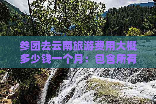 参团去云南旅游费用大概多少钱一个月：包含所有详细信息和旅游计划推荐