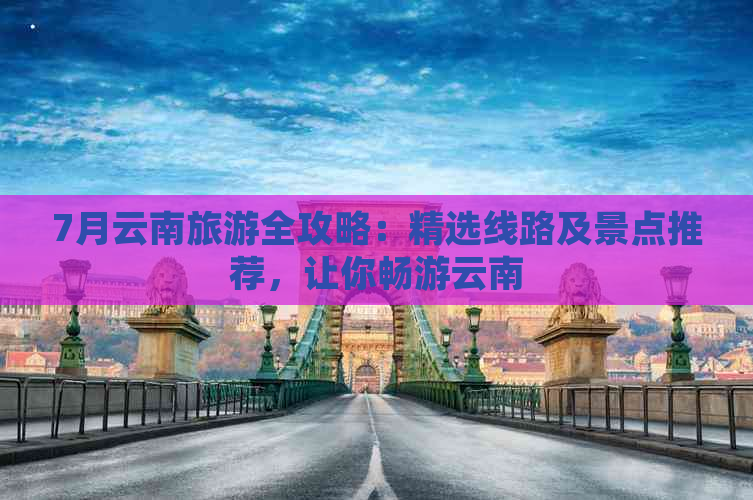 7月云南旅游全攻略：精选线路及景点推荐，让你畅游云南