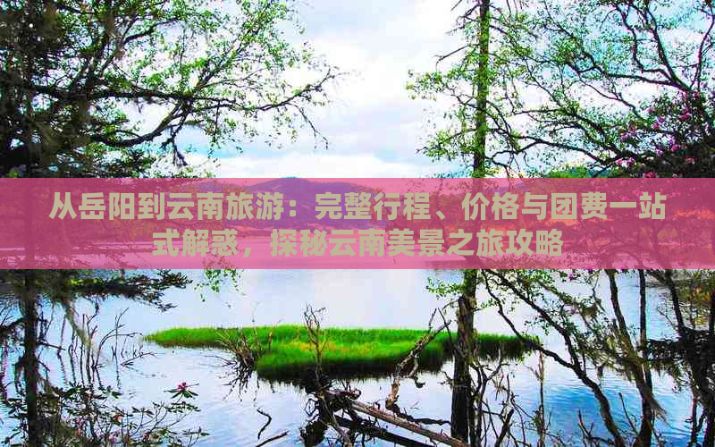 从岳阳到云南旅游：完整行程、价格与团费一站式解惑，探秘云南美景之旅攻略