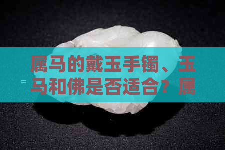 属马的戴玉手镯、玉马和佛是否适合？属马的戴玉吊坠好还是金好？