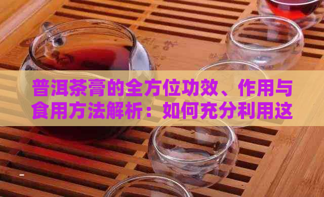 普洱茶膏的全方位功效、作用与食用方法解析：如何充分利用这一健宝藏？