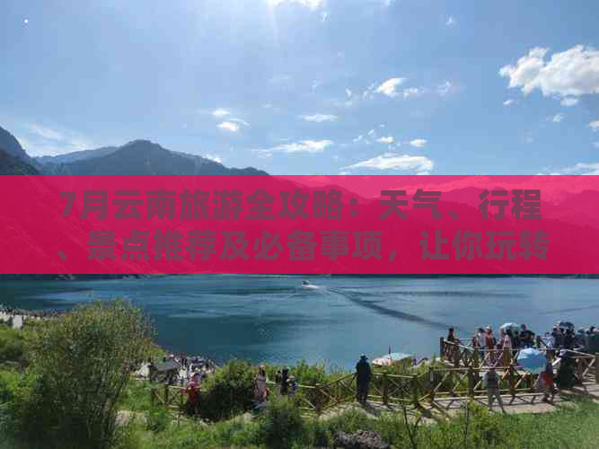 7月云南旅游全攻略：天气、行程、景点推荐及必备事项，让你玩转滇西秘境