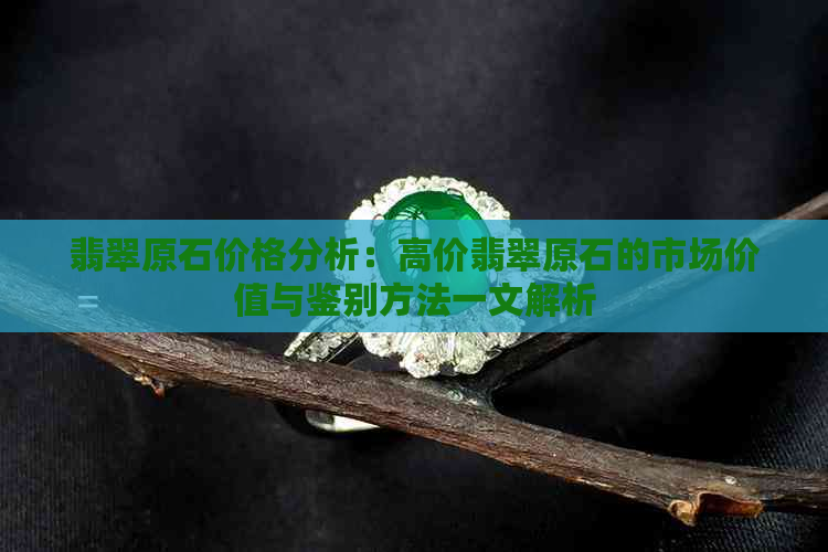 翡翠原石价格分析：高价翡翠原石的市场价值与鉴别方法一文解析