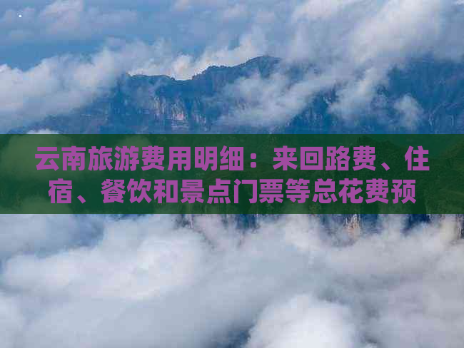 云南旅游费用明细：来回路费、住宿、餐饮和景点门票等总花费预测