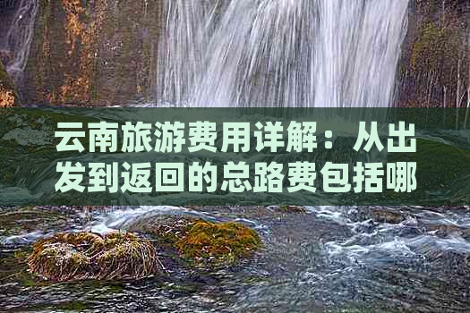 云南旅游费用详解：从出发到返回的总路费包括哪些项目？