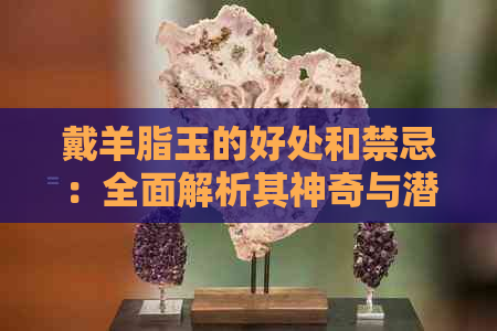 戴羊脂玉的好处和禁忌：全面解析其神奇与潜在风险