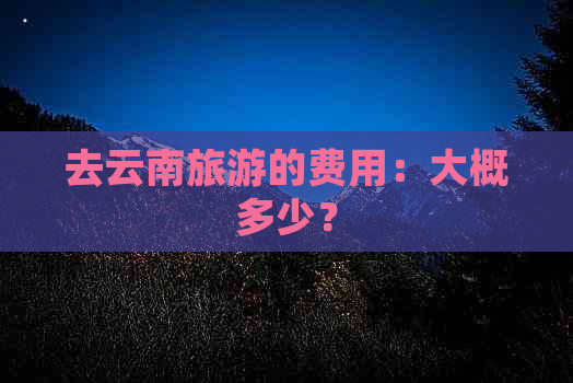 去云南旅游的费用：大概多少？