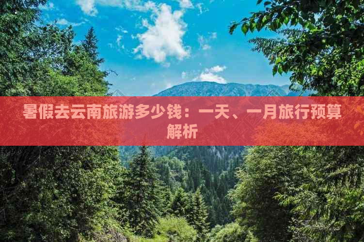 暑假去云南旅游多少钱：一天、一月旅行预算解析