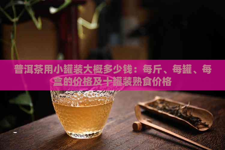 普洱茶用小罐装大概多少钱：每斤、每罐、每盒的价格及十罐装熟食价格