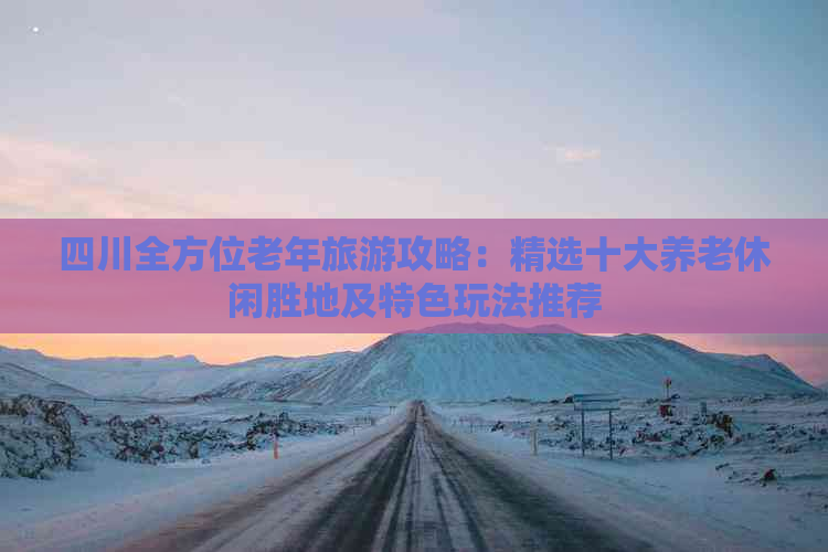 四川全方位老年旅游攻略：精选十大养老休闲胜地及特色玩法推荐