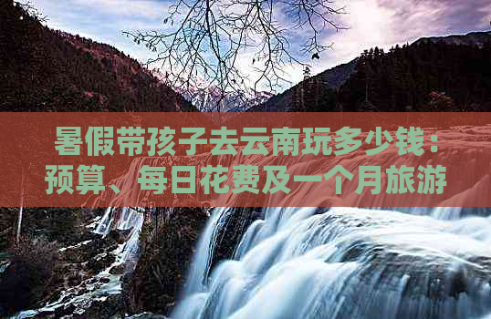 暑假带孩子去云南玩多少钱：预算、每日花费及一个月旅游策划