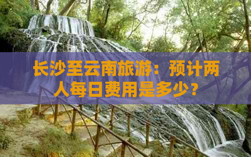 长沙至云南旅游：预计两人每日费用是多少？