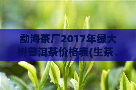 勐海茶厂2017年绿大树普洱茶价格表(生茶、熟茶、散茶、饼茶、沱茶、砖茶)