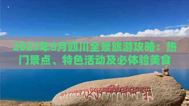 2023年8月四川全景旅游攻略：热门景点、特色活动及必体验美食推荐