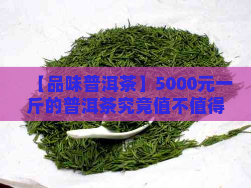 【品味普洱茶】5000元一斤的普洱茶究竟值不值得收藏？