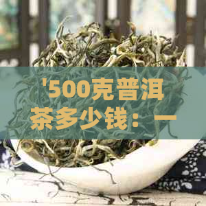 '500克普洱茶多少钱：一斤、一盒、一瓶的价格解析'