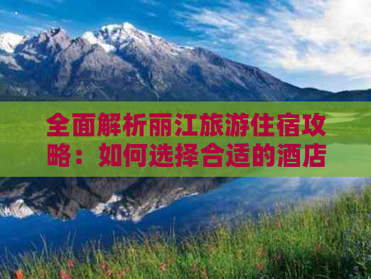 全面解析丽江旅游住宿攻略：如何选择合适的酒店、景点及行程安排？