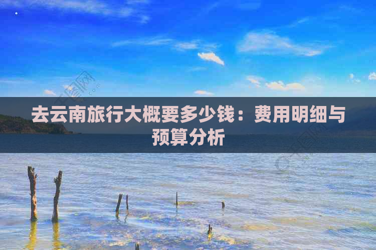 去云南旅行大概要多少钱：费用明细与预算分析