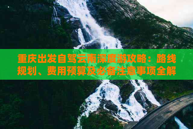 重庆出发自驾云南深度游攻略：路线规划、费用预算及必备注意事项全解析