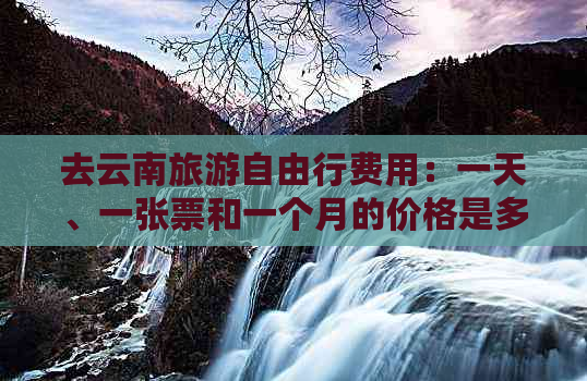 去云南旅游自由行费用：一天、一张票和一个月的价格是多少？