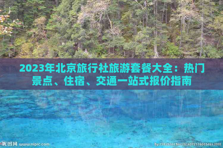 2023年北京旅行社旅游套餐大全：热门景点、住宿、交通一站式报价指南