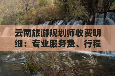 云南旅游规划师收费明细：专业服务费、行程安排费等多方面费用解析