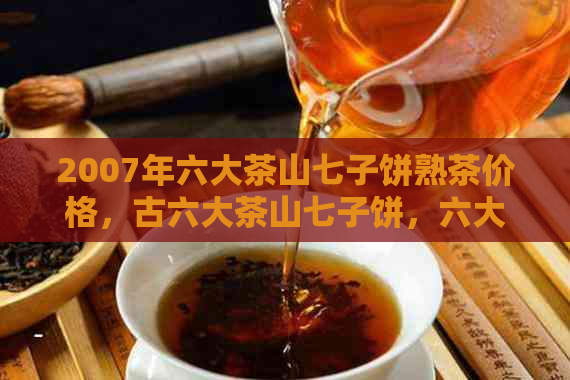 2007年六大茶山七子饼熟茶价格，古六大茶山七子饼，六大茶山2007勐海七子饼