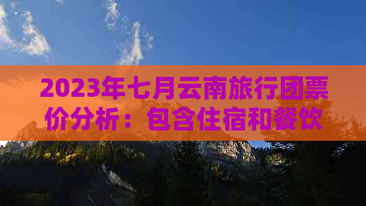 2023年七月云南旅行团票价分析：包含住宿和餐饮的全包式旅游费用是多少？