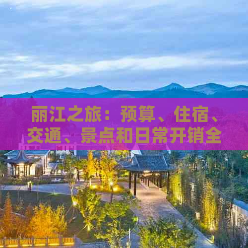 丽江之旅：预算、住宿、交通、景点和日常开销全方位解析