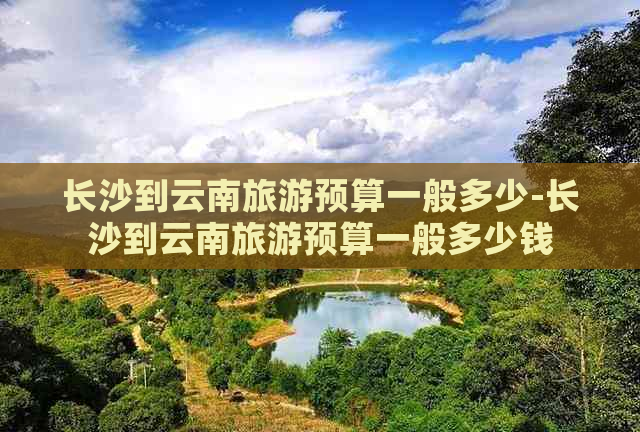 长沙到云南旅游预算一般多少-长沙到云南旅游预算一般多少钱