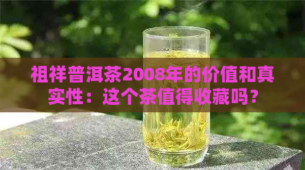 祖祥普洱茶2008年的价值和真实性：这个茶值得收藏吗？