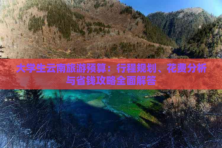 大学生云南旅游预算：行程规划、花费分析与省钱攻略全面解答