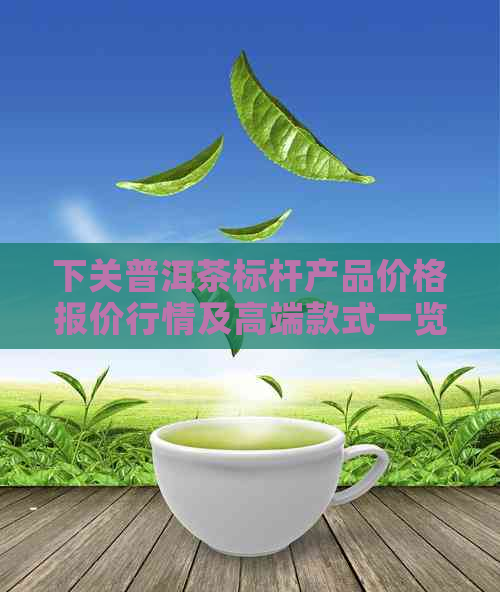 下关普洱茶标杆产品价格报价行情及高端款式一览 - 下关普洱茶官网